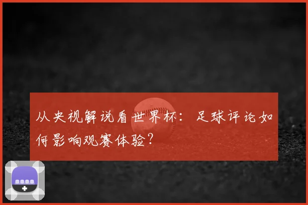 从央视解说看世界杯：足球评论如何影响观赛体验？
