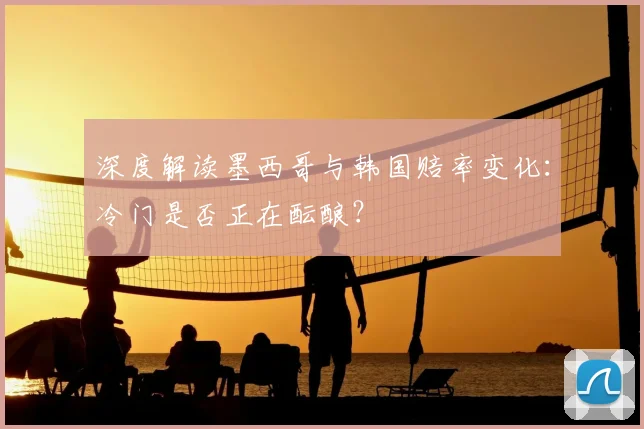 深度解读墨西哥与韩国赔率变化:冷门是否正在酝酿?