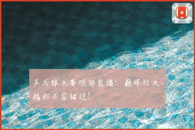 乒乓球决赛现场直播：巅峰对决，精彩不容错过！