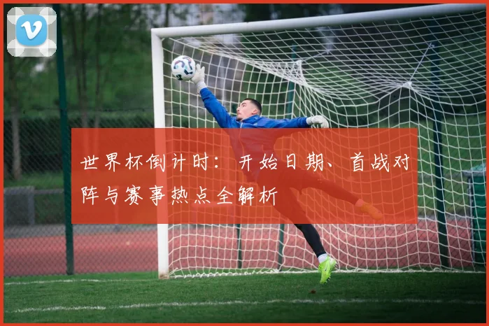 世界杯倒计时：开始日期、首战对阵与赛事热点全解析