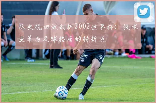 从央视回放剖析2002世界杯:技术变革与足球格局的转折点