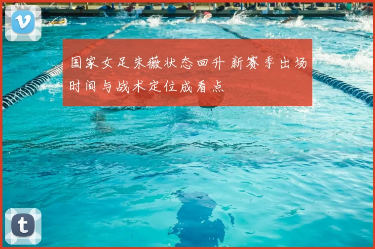 国家女足朱薇状态回升 新赛季出场时间与战术定位成看点