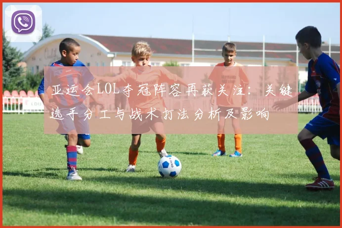 亚运会LOL夺冠阵容再获关注:关键选手分工与战术打法分析及影响