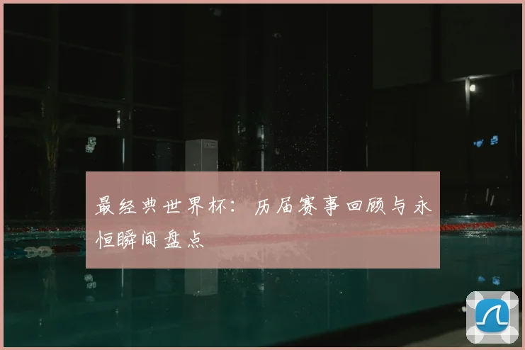 最经典世界杯：历届赛事回顾与永恒瞬间盘点