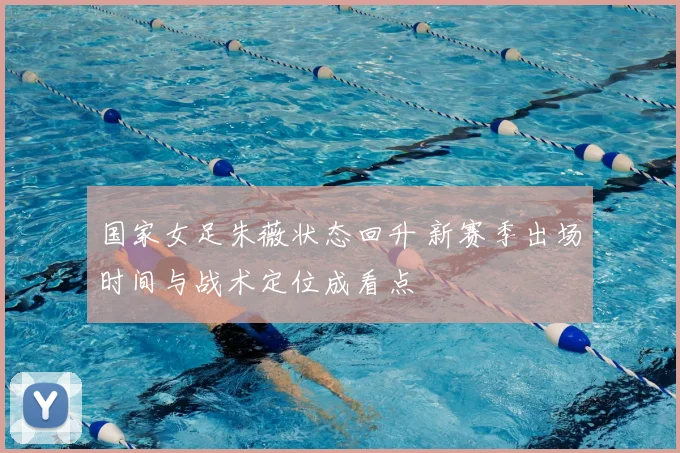 国家女足朱薇状态回升 新赛季出场时间与战术定位成看点