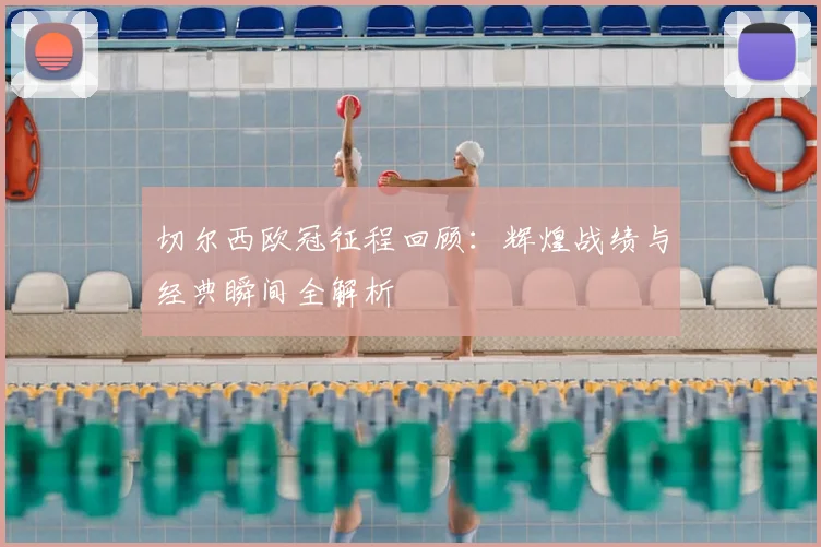 切尔西欧冠征程回顾：辉煌战绩与经典瞬间全解析