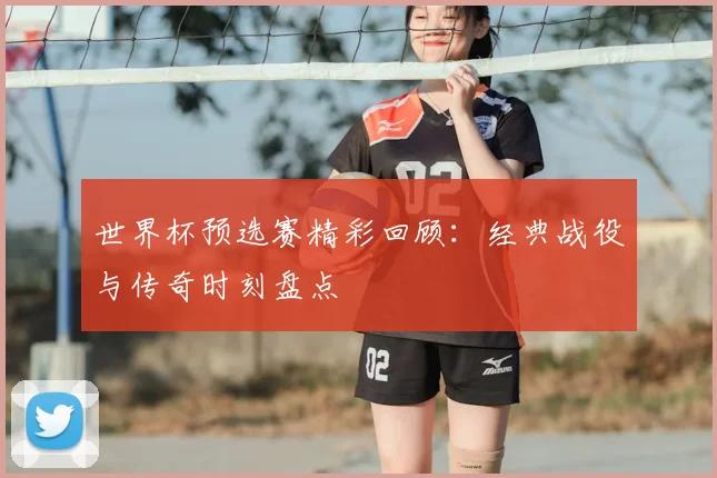 世界杯预选赛精彩回顾：经典战役与传奇时刻盘点