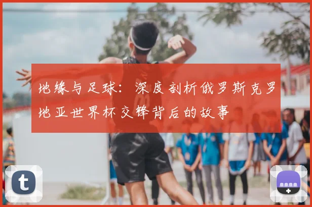 地缘与足球：深度剖析俄罗斯克罗地亚世界杯交锋背后的故事