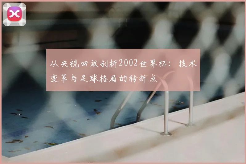 从央视回放剖析2002世界杯:技术变革与足球格局的转折点