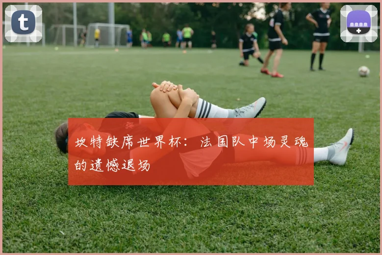 坎特缺席世界杯：法国队中场灵魂的遗憾退场