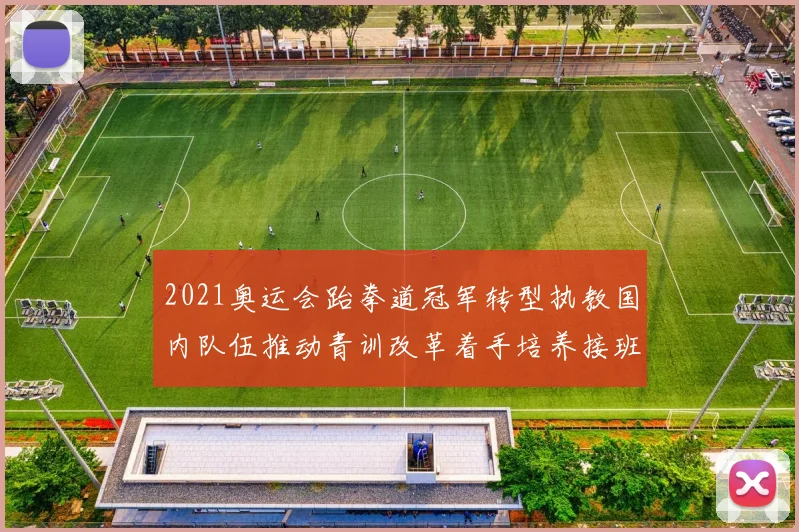 2021奥运会跆拳道冠军转型执教国内队伍推动青训改革着手培养接班人