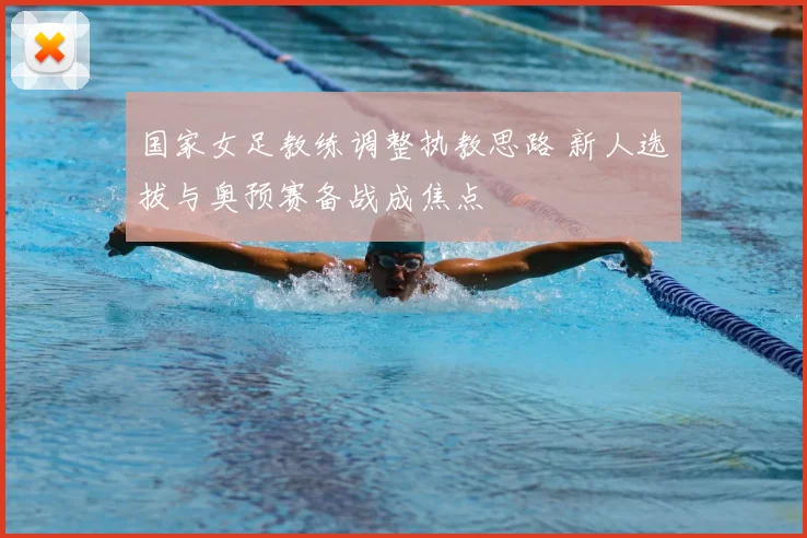 国家女足教练调整执教思路 新人选拔与奥预赛备战成焦点