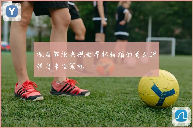 深度解读央视世界杯转播的商业逻辑与市场策略