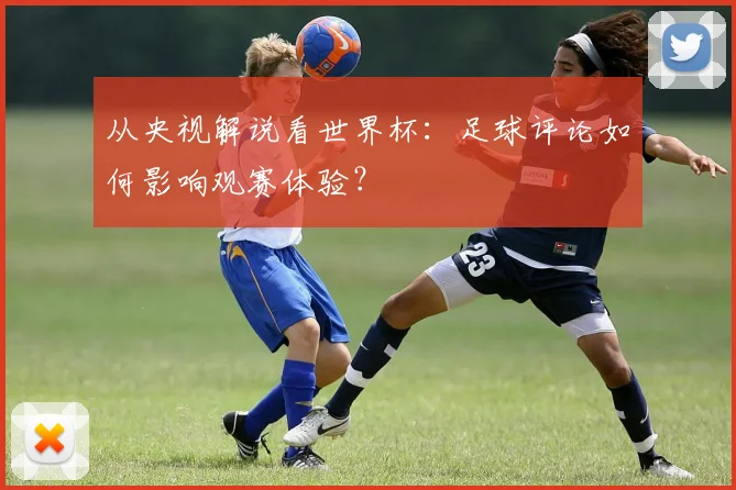 从央视解说看世界杯：足球评论如何影响观赛体验？