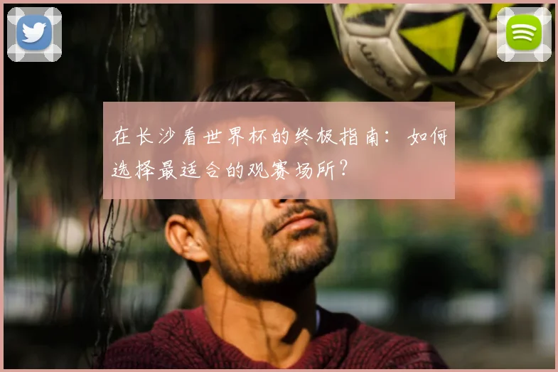 在长沙看世界杯的终极指南：如何选择最适合的观赛场所？