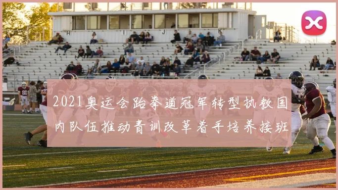 2021奥运会跆拳道冠军转型执教国内队伍推动青训改革着手培养接班人