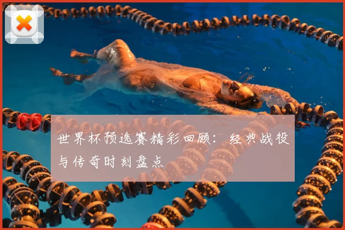 世界杯预选赛精彩回顾：经典战役与传奇时刻盘点