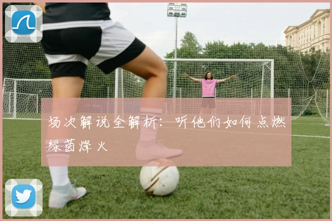 场次解说全解析：听他们如何点燃绿茵烽火